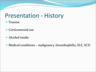 Presentation - History
 Trauma
 Corticosteroid use
 Alcohol intake
 Medical conditions – malignancy, thrombophilia, SLE, SCD
 