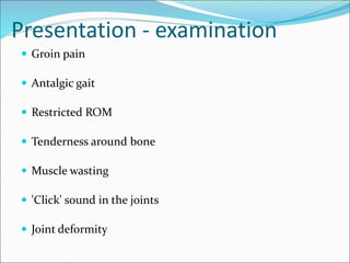 Presentation - examination
 Groin pain
 Antalgic gait
 Restricted ROM
 Tenderness around bone
 Muscle wasting
 'Click' sound in the joints
 Joint deformity
 