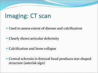 Imaging: CT scan
 Used to assess extent of disease and calcification
 Clearly shows articular deformity
 Calcification and bone collapse
 Central sclerosis in femoral head produces star shaped
structure (asterisk sign)
 