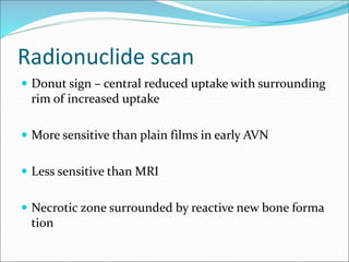 Radionuclide scan
 Donut sign – central reduced uptake with surrounding
rim of increased uptake
 More sensitive than plain films in early AVN
 Less sensitive than MRI
 Necrotic zone surrounded by reactive new bone forma
tion
 