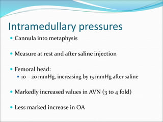 Intramedullary pressures
 Cannula into metaphysis
 Measure at rest and after saline injection
 Femoral head:
 10 – 20 mmHg, increasing by 15 mmHg after saline
 Markedly increased values in AVN (3 to 4 fold)
 Less marked increase in OA
 