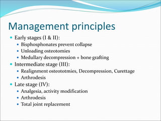 Management principles
 Early stages (I & II):
 Bisphosphonates prevent collapse
 Unloading osteotomies
 Medullary decompression + bone grafting
 Intermediate stage (III):
 Realignment osteototmies, Decompression, Curettage
 Arthrodesis
 Late stage (IV):
 Analgesia, activity modification
 Arthrodesis
 Total joint replacement
 