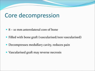 Core decompression
 8 – 10 mm anterolateral core of bone
 Filled with bone graft (vascularised/non vascularised)
 Decompresses medullary cavity, reduces pain
 Vascularised graft may reverse necrosis
 