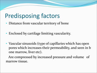 Predisposing factors
• Distance from vascular territory of bone
• Enclosed by cartilage limiting vascularity.
• Vascular sinusoids (type of capillaries which has open
pores which increases their permeability, and seen in b
one marrow, liver etc).
Are compressed by increased pressure and volume of
marrow tissue.
 