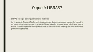O que é LIBRAS?
LIBRAS é a sigla da Língua Brasileira de Sinais
As Línguas de Sinais (LS) são as línguas naturais das comunidades surdas. Ao contrário
do que muitos imaginam as Línguas de Sinais não são simplesmente mímicas e gestos
soltos, utilizados pelos surdos para facilitar a comunicação. São línguas com estruturas
gramaticais próprias.
 