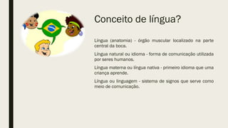 Conceito de língua?
Língua (anatomia) - órgão muscular localizado na parte
central da boca.
Língua natural ou idioma - forma de comunicação utilizada
por seres humanos.
Língua materna ou língua nativa - primeiro idioma que uma
criança aprende.
Língua ou linguagem - sistema de signos que serve como
meio de comunicação.
 
