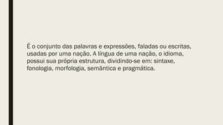 É o conjunto das palavras e expressões, faladas ou escritas,
usadas por uma nação. A língua de uma nação, o idioma,
possui sua própria estrutura, dividindo-se em: sintaxe,
fonologia, morfologia, semântica e pragmática.
 