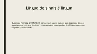 Língua de sinais é língua
Quadros e Karnopp (2004:29-30) apresentam alguns autores que, depois de Stokoe,
reconheceram a língua de sinais no contexto das investigações lingüísticas, conforme
segue no quadro abaixo:
 