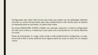 Configuração das mãos: São formas das mãos que podem ser da datilologia (alfabeto
manual) ou outras formas feitas pela mão predominante (mão direita para os destros
ou esquerda para os canhotos), ou pelas duas mãos.
Os sinais DESCULPAR, EVITAR e IDADE, por exemplo, possuem a mesma configuração
de mão (com a letra y). A diferença é que cada uma é produzida em um ponto diferente
no corpo.
Ponto de articulação: é o lugar onde incide a mão predominante configurada, ou seja,
local onde é feito o sinal, podendo tocar alguma parte do corpo ou estar em um espaço
neutro
 
