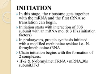 INITIATION
In this stage, the ribosome gets together
with the mRNA and the first tRNA so
translation can begin.
Initiation starts with interaction of 30S
subunit with an mRNA mol & 3 IFs.(initiation
factors)
In prokaryotes, protein synthesis initiated
with a modified methionine residue i.e.. N-
formylmethionine-tRNA
Chain initiation begins with the formation of
2 complexes:
• IF-2 & N-formylmet.TRNA • mRNA,30s
subunit,IF-3
 