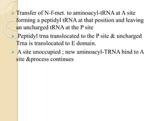  Transfer of N-f-met. to aminoacyl-tRNA at A site
forming a peptidyl tRNA at that position and leaving
an uncharged tRNA at the P site
 Peptidyl trna translocated to the P site & uncharged
Trna is translocated to E domain.
 A site unoccupied ; new aminoacyl-TRNA bind to A
site &process continues
 