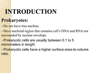 INTRODUCTION
Prokaryotes:
Do not have true nucleus.
Have nucleoid region that contains cell’s DNA and RNA not
surrounded by nuclear envelope.
Prokaryotic cells are usually between 0.1 to 5
micrometers in length.
Prokaryotic cells have a higher surface-area-to-volume
ratio.
 