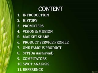 1. INTRODUCTION
2. HISTORY
3. PROMOTERS
4. VISION & MISSION
5. MARKET SHARE
6. PRODUCT SERVICE PROFILE
7. ONE FAMOUS PRODUCT
8. STP(On Aashirvad)
9. COMPITATORS
10. SWOT ANALYSIS
11. REFERENCE
 