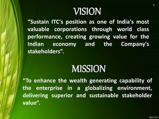 “Sustain ITC's position as one of India's most
valuable corporations through world class
performance, creating growing value for the
Indian economy and the Company's
stakeholders”.
“To enhance the wealth generating capability of
the enterprise in a globalizing environment,
delivering superior and sustainable stakeholder
value”.
4
 