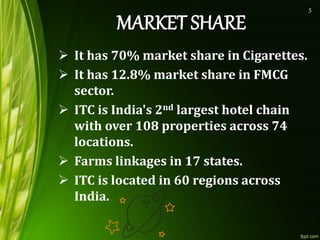 It has 70% market share in Cigarettes.
 It has 12.8% market share in FMCG
sector.
 ITC is India's 2nd largest hotel chain
with over 108 properties across 74
locations.
 Farms linkages in 17 states.
 ITC is located in 60 regions across
India.
5
 