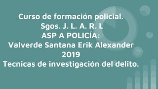 Curso de formación policial.
Sgos. J. L. A. R. L
ASP A POLICÍA:
Valverde Santana Erik Alexander
2019
Tecnicas de investigación del delito.
 