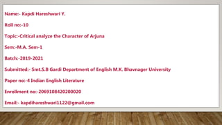 Name:- Kapdi Hareshwari Y.
Roll no:-10
Topic:-Critical analyze the Character of Arjuna
Sem:-M.A. Sem-1
Batch:-2019-2021
Submitted:- Smt.S.B Gardi Department of English M.K. Bhavnager University
Paper no:-4 Indian English Literature
Enrollment no:-2069108420200020
Email:- kapdihareshwari1122@gmail.com
 