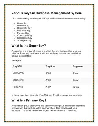 Various Keys in Database Management System
DBMS has folwing seven types of Keys each have their different functionality:
 Super Key
 Primary Key
 Candidate Key
 Alternate Key
 Foreign Key
 Compound Key
 Composite Key
 Surrogate Key
What is the Super key?
A superkey is a group of single or multiple keys which identifies rows in a
table. A Super key may have additional attributes that are not needed for
unique identification.
Example:
EmpSSN EmpNum Empname
9812345098 AB05 Shown
9876512345 AB06 Roslyn
199937890 AB07 James
In the above-given example, EmpSSN and EmpNum name are superkeys.
What is a Primary Key?
A column or group of columns in a table which helps us to uniquely identifies
every row in that table is called a primary key. This DBMS can't be a
duplicate. The same value can't appear more than once in the table.
 