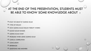 AT THE END OF THIS PRESENTATION, STUDENTS MUST
BE ABLE TO KNOW SOME KNOWLEDGE ABOUT :
WHAT WE MEANT BY SLIDING SCLAE
 TYPES OF INSULIN
 HOW SLIDING SCALE INSULIN THERAPY WORKS
 BLOOD SUGAR RANGES
 SLIDING SCALE CHART
 PROBLEMS WHEN USING SLIDING SCALE
 CLINICAL CORRELATION
 CONCLUSION
 REFERENCES
 QUESTIONS AND ANSWERS
 