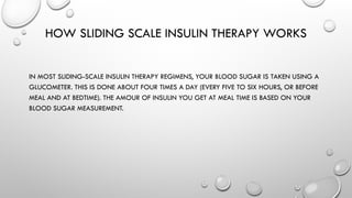 HOW SLIDING SCALE INSULIN THERAPY WORKS
IN MOST SLIDING-SCALE INSULIN THERAPY REGIMENS, YOUR BLOOD SUGAR IS TAKEN USING A
GLUCOMETER. THIS IS DONE ABOUT FOUR TIMES A DAY (EVERY FIVE TO SIX HOURS, OR BEFORE
MEAL AND AT BEDTIME). THE AMOUR OF INSULIN YOU GET AT MEAL TIME IS BASED ON YOUR
BLOOD SUGAR MEASUREMENT.
 
