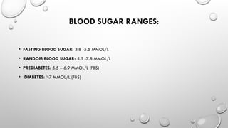 BLOOD SUGAR RANGES:
• FASTING BLOOD SUGAR: 3.8 -5.5 MMOL/L
• RANDOM BLOOD SUGAR: 5.5 -7.8 MMOL/L
• PREDIABETES: 5.5 – 6.9 MMOL/L (FBS)
• DIABETES: >7 MMOL/L (FBS)
 