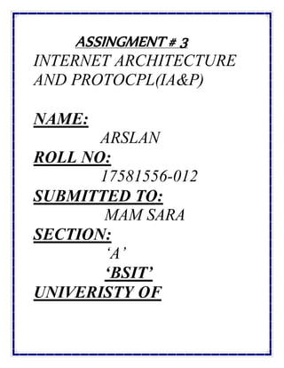 ASSINGMENT # 3
INTERNET ARCHITECTURE
AND PROTOCPL(IA&P)
NAME:
ARSLAN
ROLL NO:
17581556-012
SUBMITTED TO:
MAM SARA
SECTION:
‘A’
‘BSIT’
UNIVERISTY OF
 