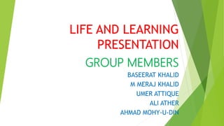 LIFE AND LEARNING
PRESENTATION
GROUP MEMBERS
BASEERAT KHALID
M MERAJ KHALID
UMER ATTIQUE
ALI ATHER
AHMAD MOHY-U-DIN
 
