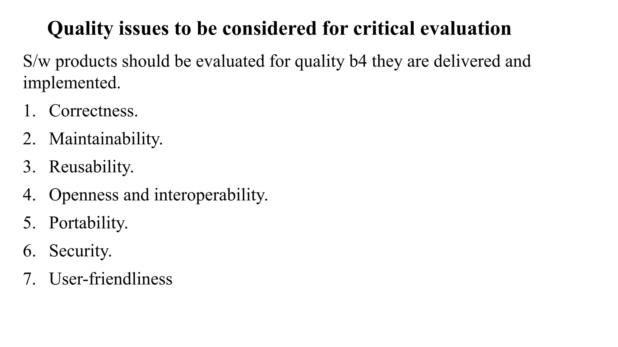 Quality issues to be considered for critical evaluation
S/w products should be evaluated for quality b4 they are delivered and
implemented.
1. Correctness.
2. Maintainability.
3. Reusability.
4. Openness and interoperability.
5. Portability.
6. Security.
7. User-friendliness
 