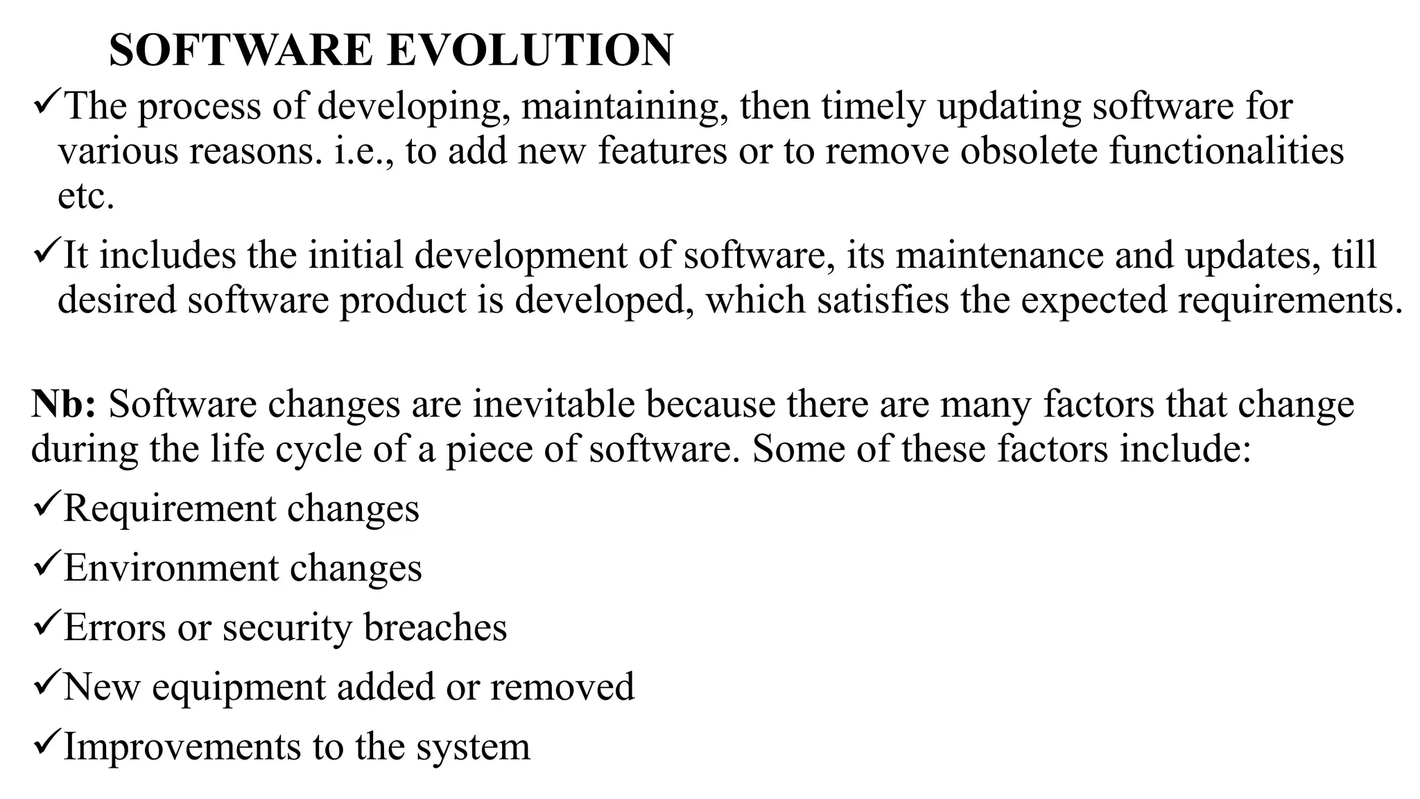 SOFTWARE EVOLUTION
The process of developing, maintaining, then timely updating software for
various reasons. i.e., to add new features or to remove obsolete functionalities
etc.
It includes the initial development of software, its maintenance and updates, till
desired software product is developed, which satisfies the expected requirements.
Nb: Software changes are inevitable because there are many factors that change
during the life cycle of a piece of software. Some of these factors include:
Requirement changes
Environment changes
Errors or security breaches
New equipment added or removed
Improvements to the system
 