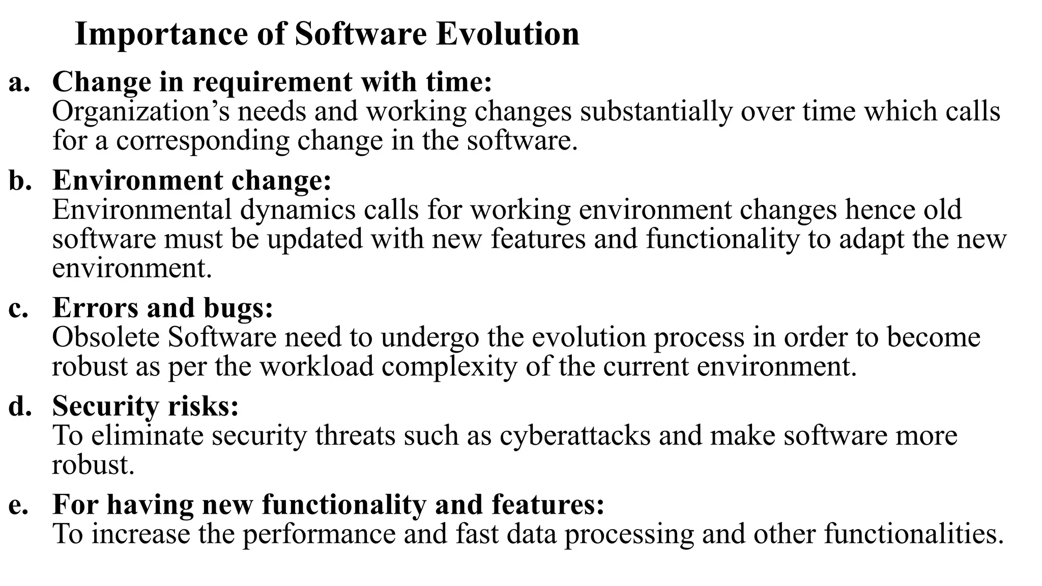 Importance of Software Evolution
a. Change in requirement with time:
Organization’s needs and working changes substantially over time which calls
for a corresponding change in the software.
b. Environment change:
Environmental dynamics calls for working environment changes hence old
software must be updated with new features and functionality to adapt the new
environment.
c. Errors and bugs:
Obsolete Software need to undergo the evolution process in order to become
robust as per the workload complexity of the current environment.
d. Security risks:
To eliminate security threats such as cyberattacks and make software more
robust.
e. For having new functionality and features:
To increase the performance and fast data processing and other functionalities.
 