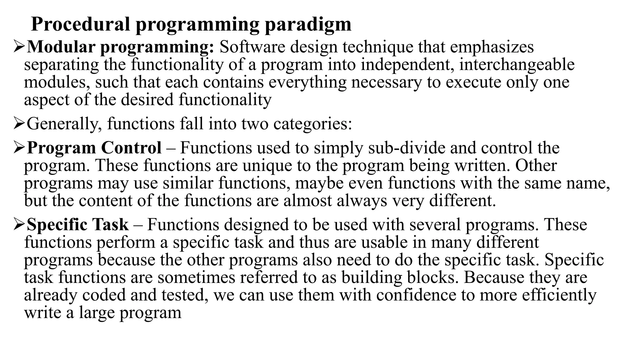 Procedural programming paradigm
Modular programming: Software design technique that emphasizes
separating the functionality of a program into independent, interchangeable
modules, such that each contains everything necessary to execute only one
aspect of the desired functionality
Generally, functions fall into two categories:
Program Control – Functions used to simply sub-divide and control the
program. These functions are unique to the program being written. Other
programs may use similar functions, maybe even functions with the same name,
but the content of the functions are almost always very different.
Specific Task – Functions designed to be used with several programs. These
functions perform a specific task and thus are usable in many different
programs because the other programs also need to do the specific task. Specific
task functions are sometimes referred to as building blocks. Because they are
already coded and tested, we can use them with confidence to more efficiently
write a large program
 