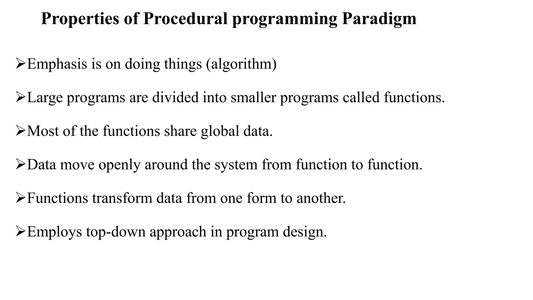 Properties of Procedural programming Paradigm
Emphasis is on doing things (algorithm)
Large programs are divided into smaller programs called functions.
Most of the functions share global data.
Data move openly around the system from function to function.
Functions transform data from one form to another.
Employs top-down approach in program design.
 