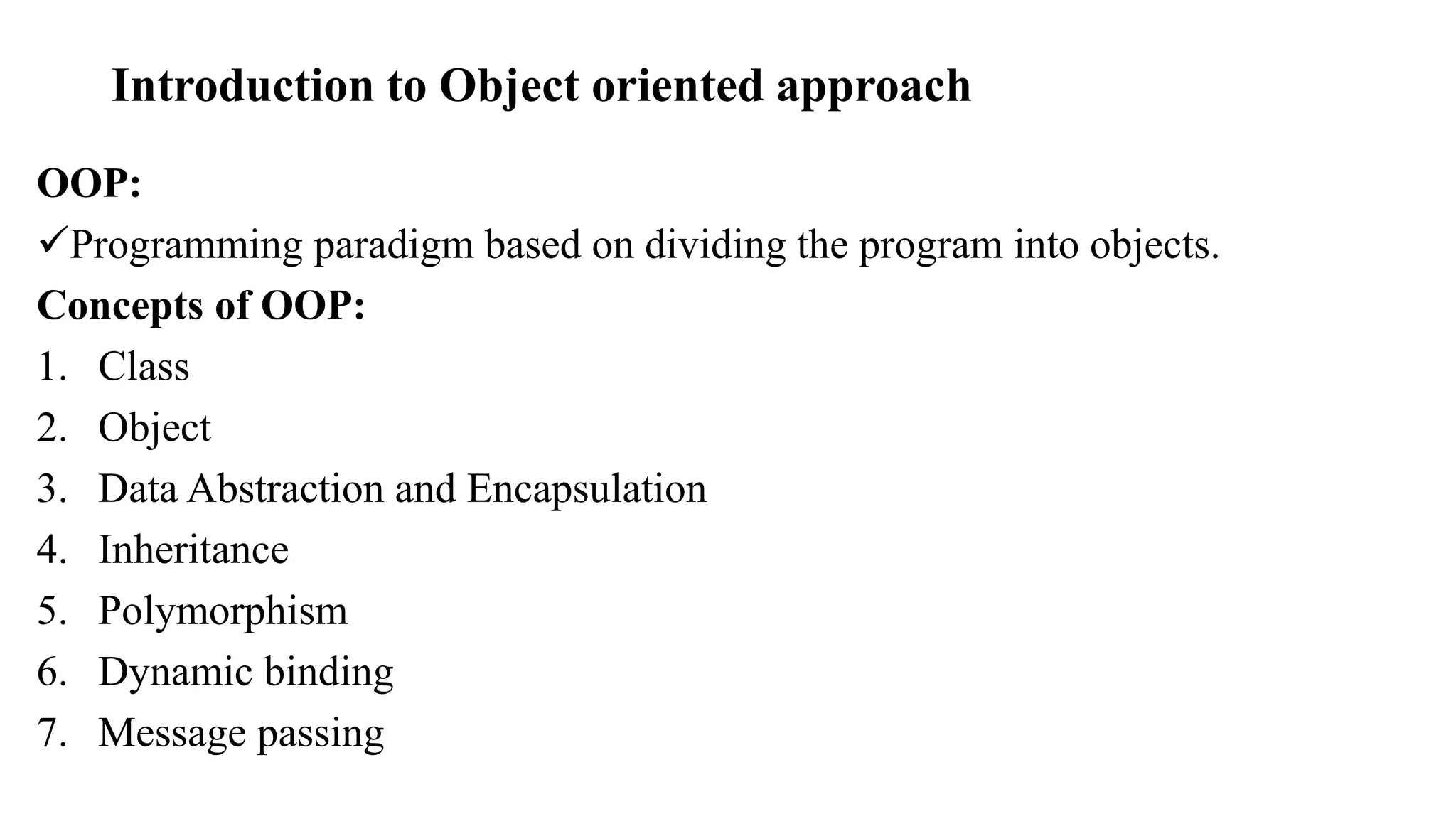 Introduction to Object oriented approach
OOP:
Programming paradigm based on dividing the program into objects.
Concepts of OOP:
1. Class
2. Object
3. Data Abstraction and Encapsulation
4. Inheritance
5. Polymorphism
6. Dynamic binding
7. Message passing
 