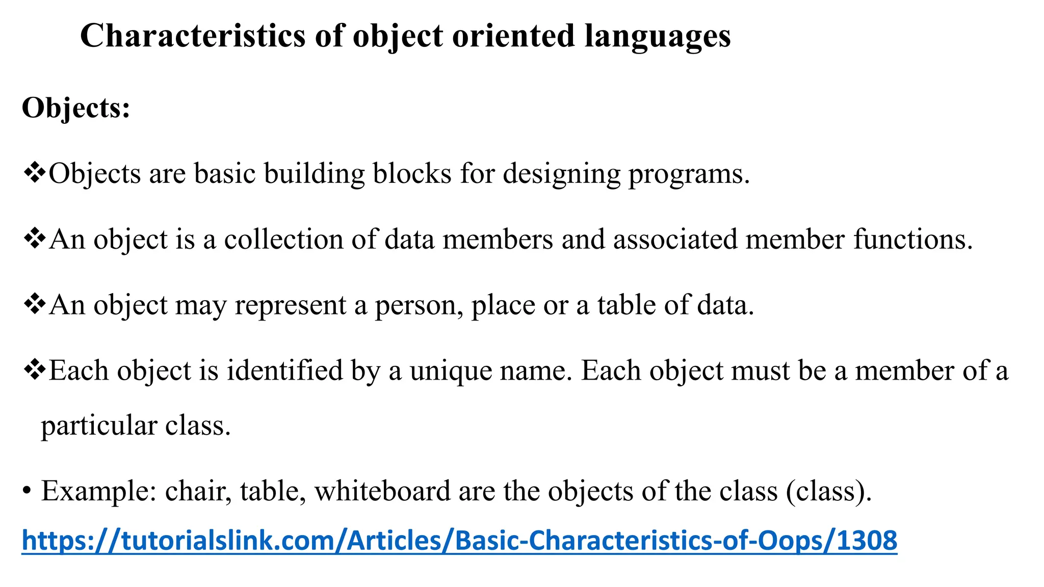 Characteristics of object oriented languages
Objects:
Objects are basic building blocks for designing programs.
An object is a collection of data members and associated member functions.
An object may represent a person, place or a table of data.
Each object is identified by a unique name. Each object must be a member of a
particular class.
• Example: chair, table, whiteboard are the objects of the class (class).
https://tutorialslink.com/Articles/Basic-Characteristics-of-Oops/1308
 