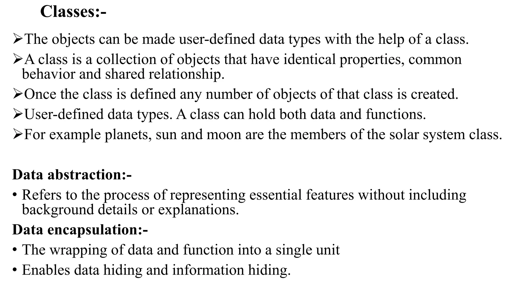 Classes:-
The objects can be made user-defined data types with the help of a class.
A class is a collection of objects that have identical properties, common
behavior and shared relationship.
Once the class is defined any number of objects of that class is created.
User-defined data types. A class can hold both data and functions.
For example planets, sun and moon are the members of the solar system class.
Data abstraction:-
• Refers to the process of representing essential features without including
background details or explanations.
Data encapsulation:-
• The wrapping of data and function into a single unit
• Enables data hiding and information hiding.
 