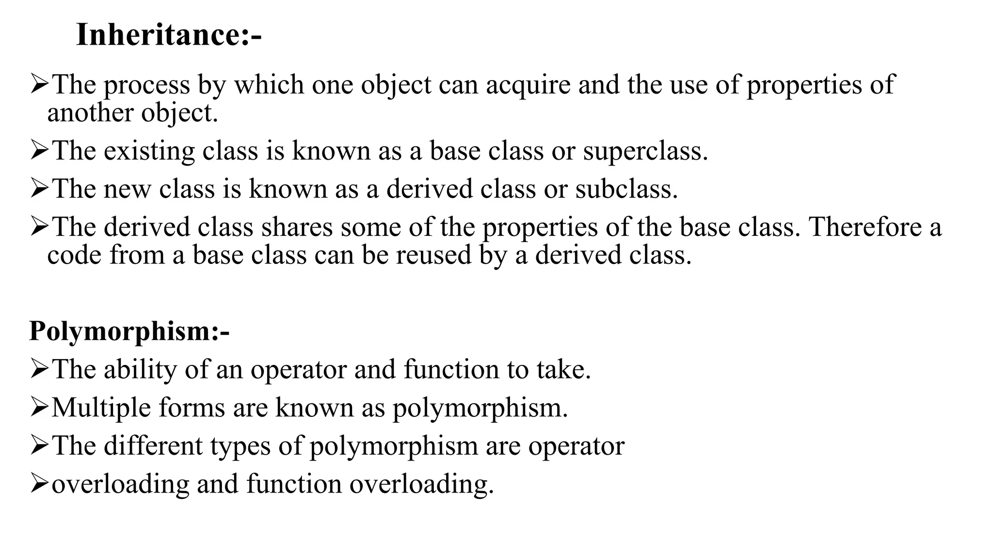 Inheritance:-
The process by which one object can acquire and the use of properties of
another object.
The existing class is known as a base class or superclass.
The new class is known as a derived class or subclass.
The derived class shares some of the properties of the base class. Therefore a
code from a base class can be reused by a derived class.
Polymorphism:-
The ability of an operator and function to take.
Multiple forms are known as polymorphism.
The different types of polymorphism are operator
overloading and function overloading.
 