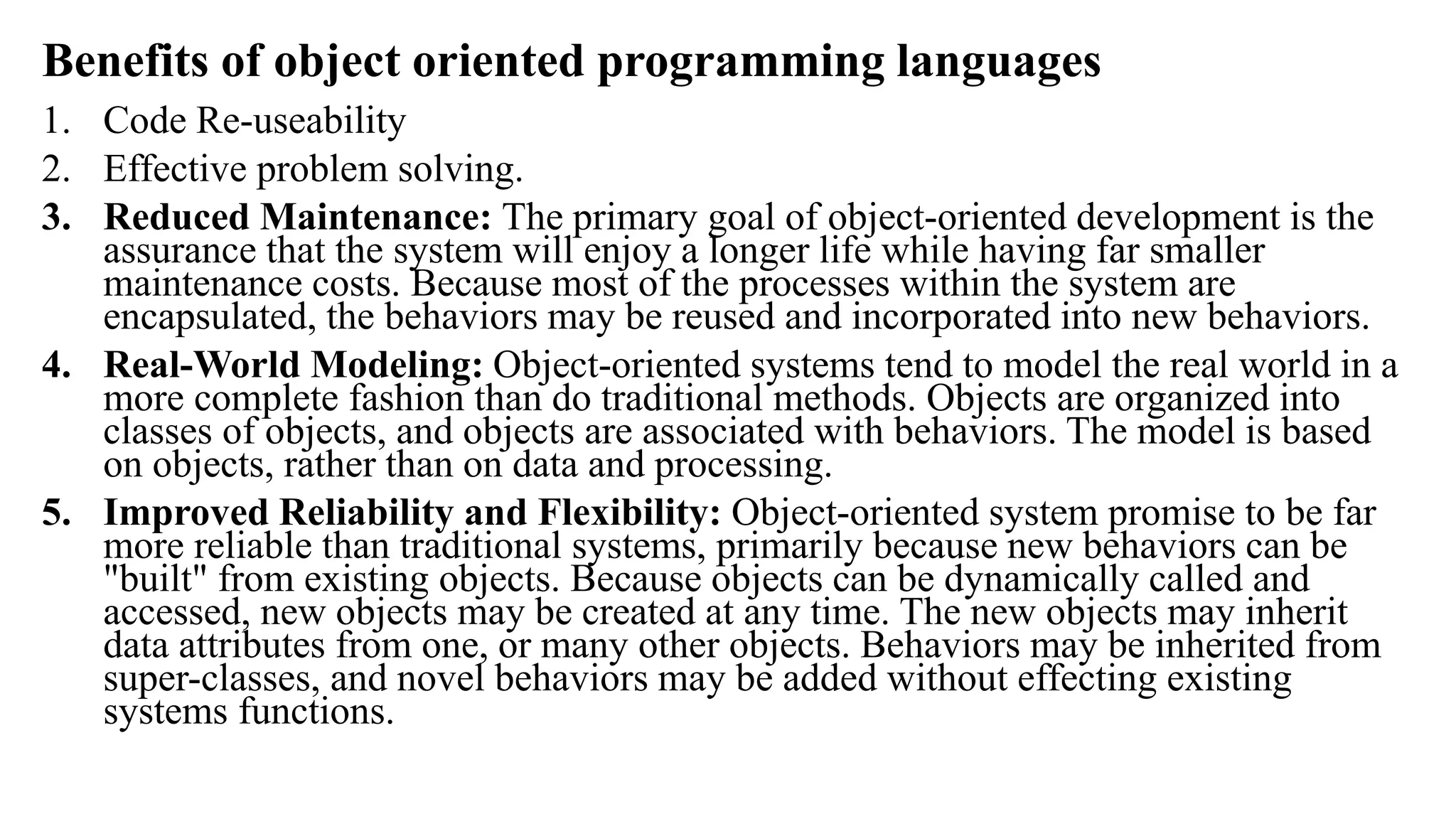 Benefits of object oriented programming languages
1. Code Re-useability
2. Effective problem solving.
3. Reduced Maintenance: The primary goal of object-oriented development is the
assurance that the system will enjoy a longer life while having far smaller
maintenance costs. Because most of the processes within the system are
encapsulated, the behaviors may be reused and incorporated into new behaviors.
4. Real-World Modeling: Object-oriented systems tend to model the real world in a
more complete fashion than do traditional methods. Objects are organized into
classes of objects, and objects are associated with behaviors. The model is based
on objects, rather than on data and processing.
5. Improved Reliability and Flexibility: Object-oriented system promise to be far
more reliable than traditional systems, primarily because new behaviors can be
"built" from existing objects. Because objects can be dynamically called and
accessed, new objects may be created at any time. The new objects may inherit
data attributes from one, or many other objects. Behaviors may be inherited from
super-classes, and novel behaviors may be added without effecting existing
systems functions.
 