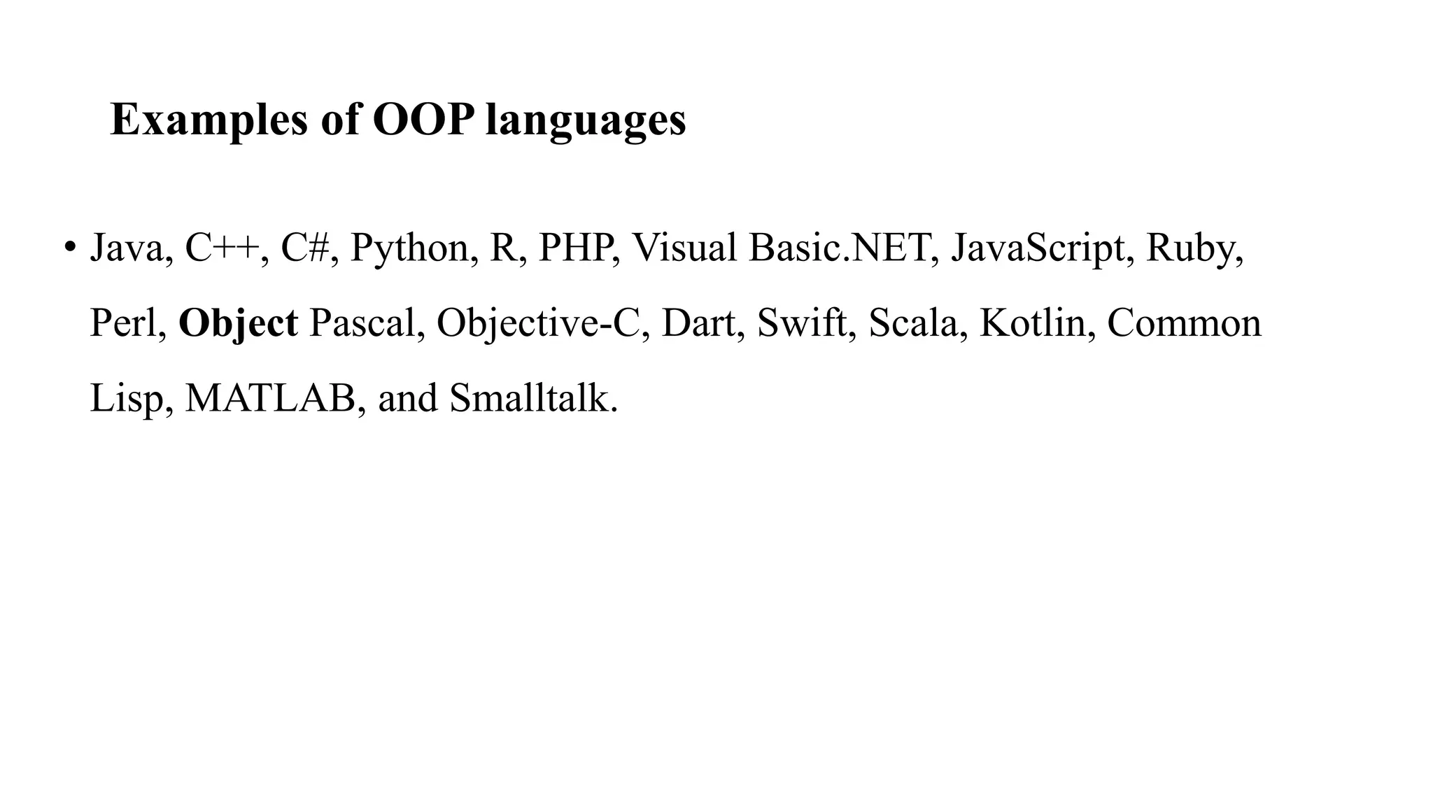 Examples of OOP languages
• Java, C++, C#, Python, R, PHP, Visual Basic.NET, JavaScript, Ruby,
Perl, Object Pascal, Objective-C, Dart, Swift, Scala, Kotlin, Common
Lisp, MATLAB, and Smalltalk.
 