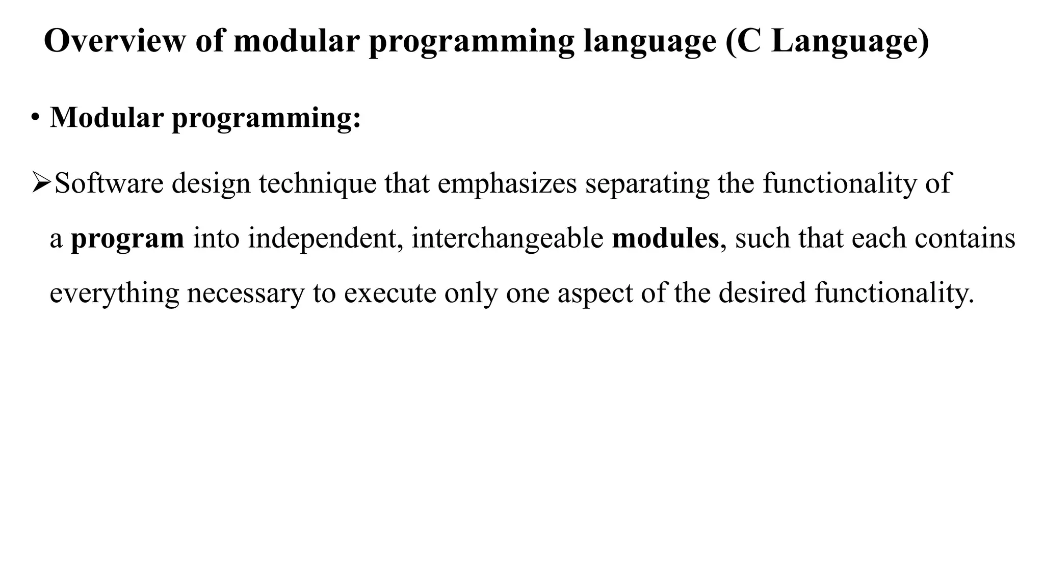 Overview of modular programming language (C Language)
• Modular programming:
Software design technique that emphasizes separating the functionality of
a program into independent, interchangeable modules, such that each contains
everything necessary to execute only one aspect of the desired functionality.
 