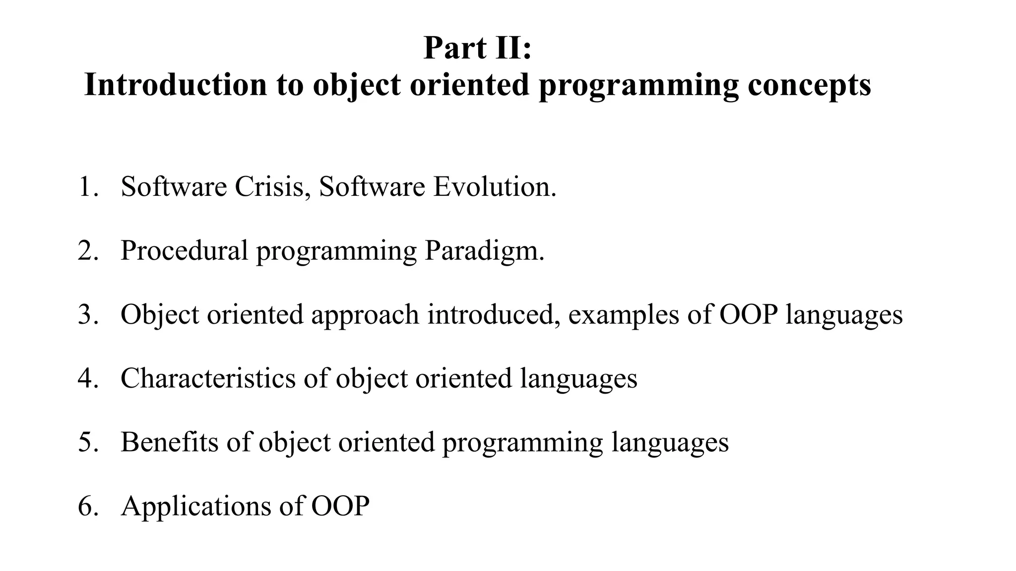Part II:
Introduction to object oriented programming concepts
1. Software Crisis, Software Evolution.
2. Procedural programming Paradigm.
3. Object oriented approach introduced, examples of OOP languages
4. Characteristics of object oriented languages
5. Benefits of object oriented programming languages
6. Applications of OOP
 