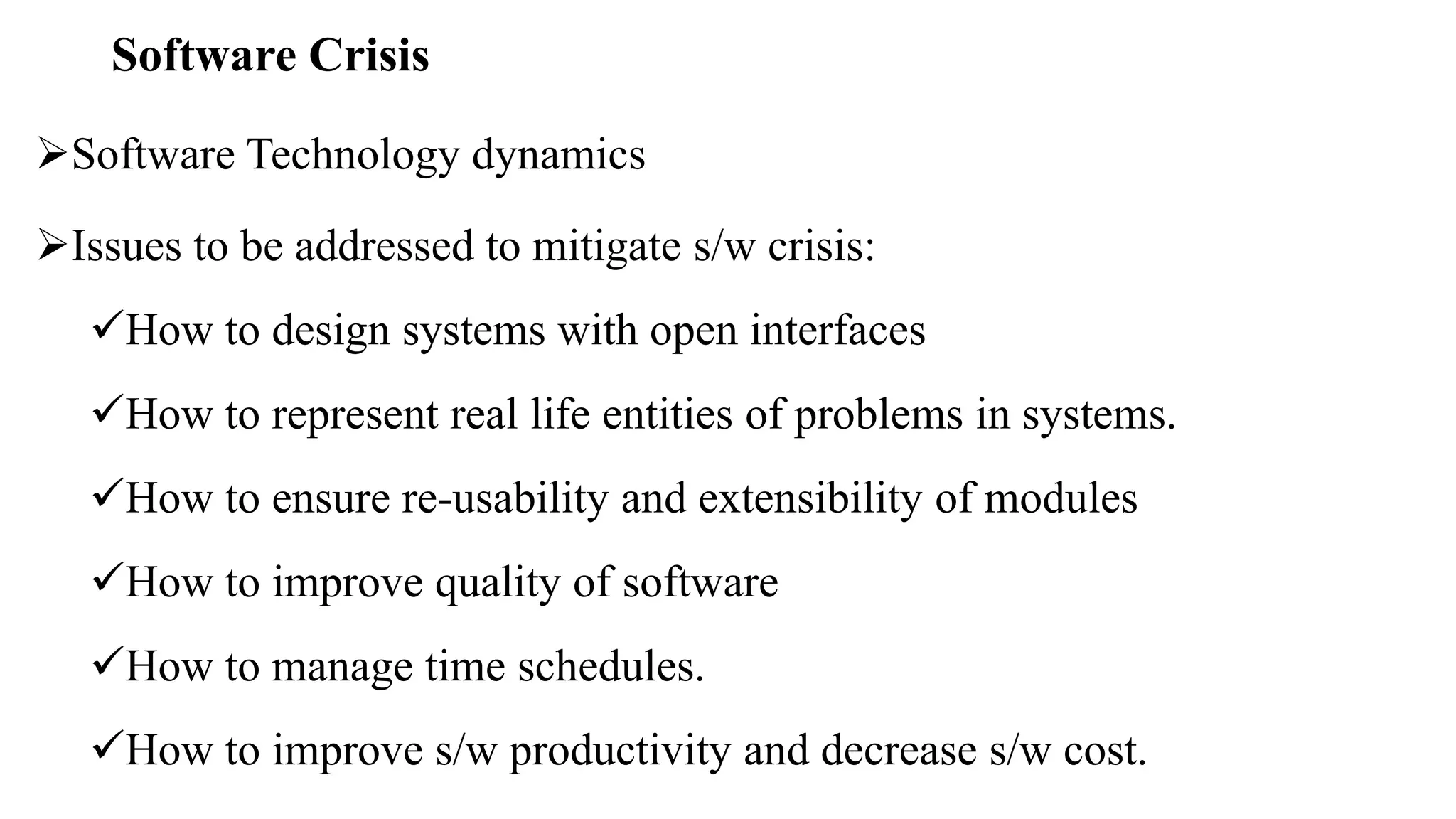 Software Crisis
Software Technology dynamics
Issues to be addressed to mitigate s/w crisis:
How to design systems with open interfaces
How to represent real life entities of problems in systems.
How to ensure re-usability and extensibility of modules
How to improve quality of software
How to manage time schedules.
How to improve s/w productivity and decrease s/w cost.
 