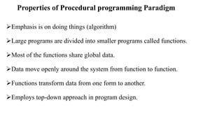 Properties of Procedural programming Paradigm
Emphasis is on doing things (algorithm)
Large programs are divided into smaller programs called functions.
Most of the functions share global data.
Data move openly around the system from function to function.
Functions transform data from one form to another.
Employs top-down approach in program design.
 