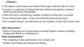 Classes:-
The objects can be made user-defined data types with the help of a class.
A class is a collection of objects that have identical properties, common
behavior and shared relationship.
Once the class is defined any number of objects of that class is created.
User-defined data types. A class can hold both data and functions.
For example planets, sun and moon are the members of the solar system class.
Data abstraction:-
• Refers to the process of representing essential features without including
background details or explanations.
Data encapsulation:-
• The wrapping of data and function into a single unit
• Enables data hiding and information hiding.
 