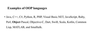 Examples of OOP languages
• Java, C++, C#, Python, R, PHP, Visual Basic.NET, JavaScript, Ruby,
Perl, Object Pascal, Objective-C, Dart, Swift, Scala, Kotlin, Common
Lisp, MATLAB, and Smalltalk.
 