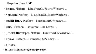 Popular Java IDE
Eclipse. Platform – Linux/macOS/Solaris/Windows. ...
NetBeans. Platform – Linux/macOS/Solaris/Windows. ...
IntelliJ IDEA. Platform – Linux/macOS/Windows. ...
BlueJ. Platform – Linux/macOS/Windows. ...
(Oracle) JDeveloper. Platform – Linux/macOS/Windows. ...
DrJava. Platform – Linux/macOS/Windows. ...
JCreator. ...
• https://hackr.io/blog/best-java-ides
 