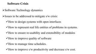 Software Crisis
Software Technology dynamics
Issues to be addressed to mitigate s/w crisis:
How to design systems with open interfaces
How to represent real life entities of problems in systems.
How to ensure re-usability and extensibility of modules
How to improve quality of software
How to manage time schedules.
How to improve s/w productivity and decrease s/w cost.
 