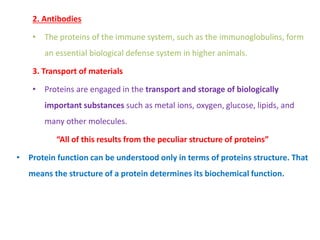 2. Antibodies
• The proteins of the immune system, such as the immunoglobulins, form
an essential biological defense system in higher animals.
3. Transport of materials
• Proteins are engaged in the transport and storage of biologically
important substances such as metal ions, oxygen, glucose, lipids, and
many other molecules.
“All of this results from the peculiar structure of proteins”
• Protein function can be understood only in terms of proteins structure. That
means the structure of a protein determines its biochemical function.
 