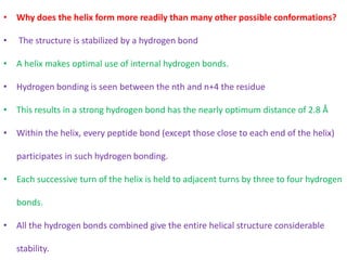 • Why does the helix form more readily than many other possible conformations?
• The structure is stabilized by a hydrogen bond
• A helix makes optimal use of internal hydrogen bonds.
• Hydrogen bonding is seen between the nth and n+4 the residue
• This results in a strong hydrogen bond has the nearly optimum distance of 2.8 Å
• Within the helix, every peptide bond (except those close to each end of the helix)
participates in such hydrogen bonding.
• Each successive turn of the helix is held to adjacent turns by three to four hydrogen
bonds.
• All the hydrogen bonds combined give the entire helical structure considerable
stability.
 