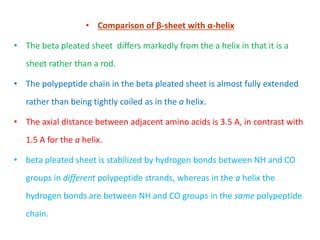 • Comparison of β-sheet with α-helix
• The beta pleated sheet differs markedly from the a helix in that it is a
sheet rather than a rod.
• The polypeptide chain in the beta pleated sheet is almost fully extended
rather than being tightly coiled as in the a helix.
• The axial distance between adjacent amino acids is 3.5 A, in contrast with
1.5 A for the a helix.
• beta pleated sheet is stabilized by hydrogen bonds between NH and CO
groups in different polypeptide strands, whereas in the a helix the
hydrogen bonds are between NH and CO groups in the same polypeptide
chain.
 