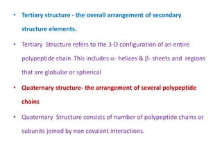 • Tertiary structure - the overall arrangement of secondary
structure elements.
• Tertiary Structure refers to the 3-D configuration of an entire
polypeptide chain .This includes - helices & - sheets and regions
that are globular or spherical
• Quaternary structure- the arrangement of several polypeptide
chains
• Quaternary Structure consists of number of polypeptide chains or
subunits joined by non covalent interactions.
 